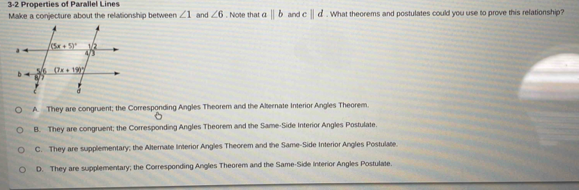 3-2 Properties of Parallel Lines
Make a conjecture about the relationship between ∠ 1 and ∠ 6. Note that abeginvmatrix endvmatrix b and c||d. What theorems and postulates could you use to prove this relationship?
A. They are congruent; the Corresponding Angles Theorem and the Alternate Interior Angles Theorem.
B. They are congruent; the Corresponding Angles Theorem and the Same-Side Interior Angles Postulate.
C. They are supplementary; the Alternate Interior Angles Theorem and the Same-Side Interior Angles Postulate.
D. They are supplementary; the Corresponding Angles Theorem and the Same-Side Interior Angles Postulate.