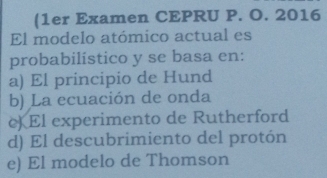 (1er Examen CEPRU P. O. 2016
El modelo atómico actual es
probabilístico y se basa en:
a) El principio de Hund
b) La ecuación de onda
c) El experimento de Rutherford
d) El descubrimiento del protón
e) El modelo de Thomson