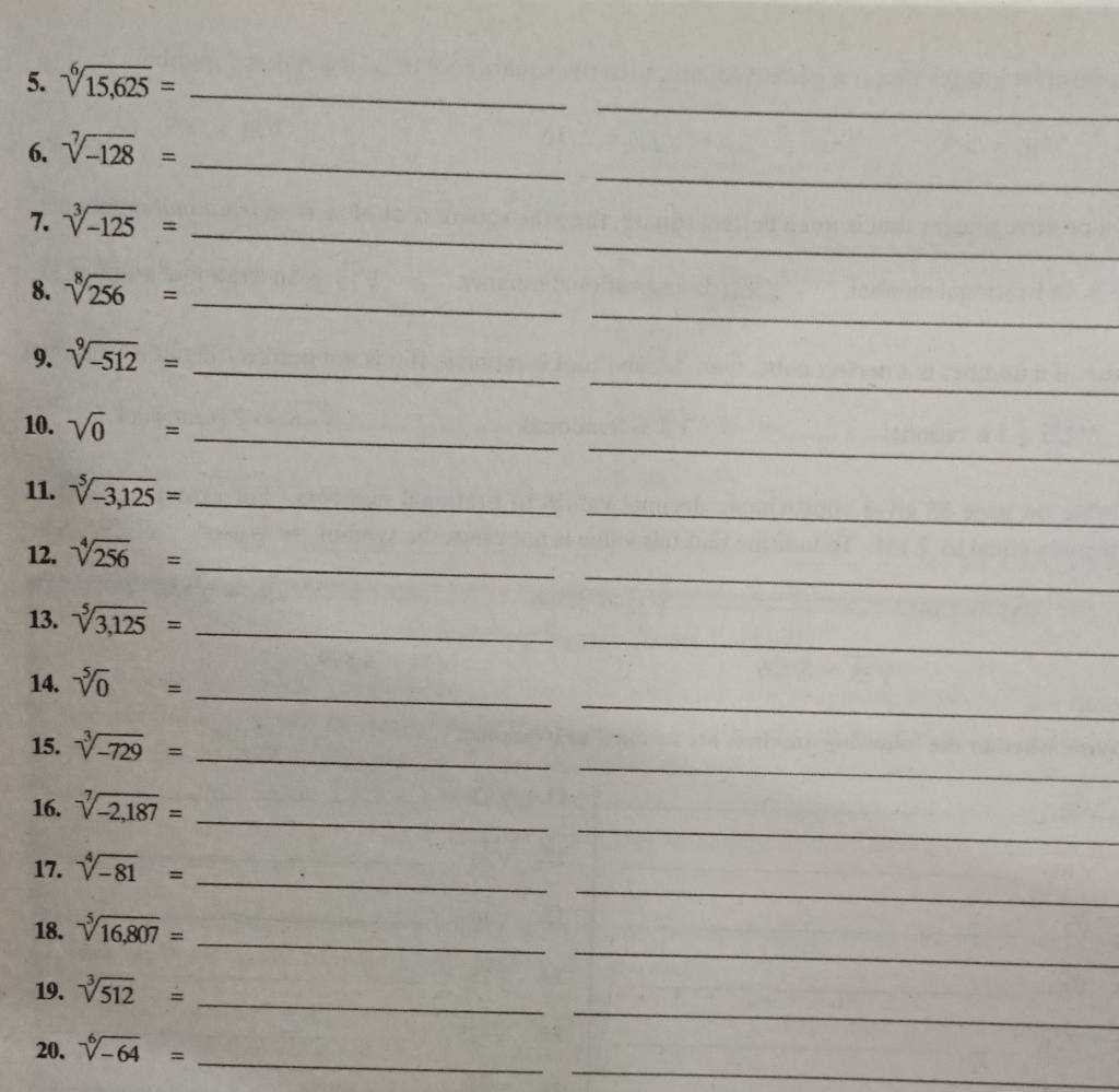 sqrt[6](15,625)= _ 
_ 
6. sqrt[7](-128)= _ 
_ 
_ 
7. sqrt[3](-125)=
_ 
8. sqrt[8](256)= _ 
_ 
_ 
9. sqrt[9](-512)=
_ 
10. sqrt(0)= _ 
_ 
11. sqrt[5](-3,125)= _ 
_ 
_ 
12. sqrt[4](256)=
_ 
13. sqrt[5](3,125)= _ 
_ 
_ 
14. sqrt[5](0)=
_ 
15. sqrt[3](-729)= _ 
_ 
16. sqrt[7](-2,187)= _ 
_ 
17. sqrt[4](-81)=
_ 
_ 
18. sqrt[5](16,807)= _ 
_ 
19. sqrt[3](512)= _ 
_ 
_ 
20. sqrt[6](-64)=