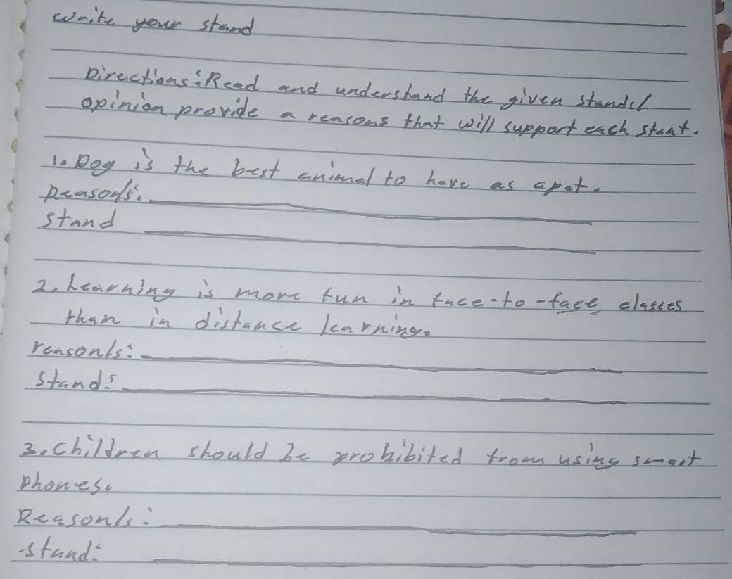 write your stand 
pirections"Read and understand the given standed 
opinion proride a reasons that will support each staat. 
lo Bog is the best anional to have as apet. 
prasous. 
_ 
stand 
_ 
2. Learning is mome fun in face-to-face classes 
than in distance learning. 
reasonls:_ 
_ 
stands 
3. children should be probibited from using smeet 
phones. 
Reasonls:_ 
-tands_