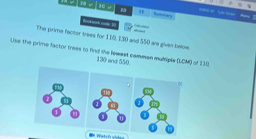 (1) 
2A 28 2C 2D 2E Summary 
10900 overline mu  Tyler Straw Menu 
Bookwork code: 2D Calculator 
allowed 
The prime factor trees for 110, 130 and 550 are given below. 
Use the prime factor trees to find the lowest common multiple (LCM) of 110,
130 and 550.
110
2 55
5 11 
Watch viden