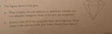 The figure shows a cut gem. 
a. What lengths can you measure to determine whether any 
two adjacent triangular faces of the gem are congruent? 
b Assume that all of the triangular faces are congruent. What 
shape is the outline of the gem when viewed from above?