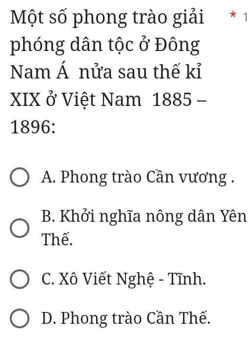 Một số phong trào giải * 1
phóng dân tộc ở Đông
Nam Á nửa sau thế kỉ
XIX ở Việt Nam 1885 -
1896:
A. Phong trào Cần vương .
B. Khởi nghĩa nông dân Yên
Thế.
C. Xô Viết Nghệ - Tĩnh.
D. Phong trào Cần Thế.