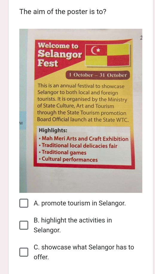 The aim of the poster is to?
2
Welcome to
Selangor
Fest
1 October - 31 October
This is an annual festival to showcase
Selangor to both local and foreign
tourists. It is organised by the Ministry
of State Culture, Art and Tourism
through the State Tourism promotion
Board Official launch at the State WTC.
W
Highlights:
Mah Meri Arts and Craft Exhibition
Traditional local delicacies fair
Traditional games
• Cultural performances
A. promote tourism in Selangor.
B. highlight the activities in
Selangor.
C. showcase what Selangor has to
offer.