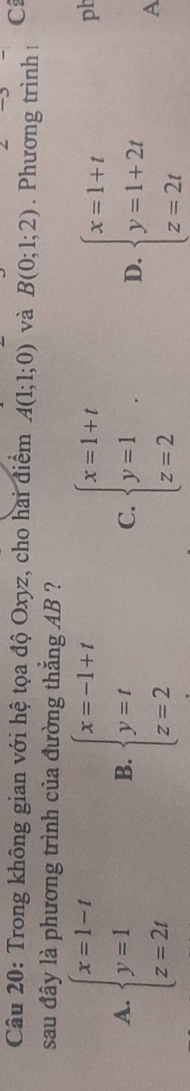 Trong không gian với hệ tọa độ Oxyz, cho hai điểm A(1;1;0) và B(0;1;2). Phương trình !
C
sau đây là phương trình của đường thắng AB ?
A. beginarrayl x=1-t y=1 z=2tendarray. beginarrayl x=-1+t y=t z=2endarray. C. beginarrayl x=1+t y=1 z=2endarray.
B.
D. beginarrayl x=1+t y=1+2t z=2tendarray.
ph
A