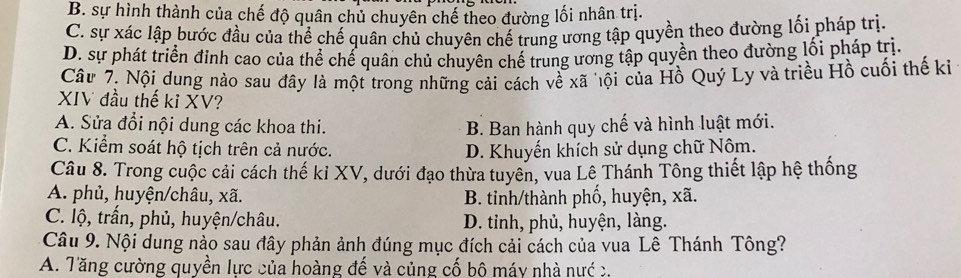 B. sự hình thành của chế độ quân chủ chuyên chế theo đường lối nhân trị.
C. sự xác lập bước đầu của thể chế quân chủ chuyên chế trung ương tập quyền theo đường lối pháp trị.
D. sự phát triển đỉnh cao của thể chế quân chủ chuyên chế trung ương tập quyền theo đường lối pháp trị.
Câu 7. Nội dung nào sau đây là một trong những cải cách về xã hội của Hồ Quý Ly và triều Hồ cuối thế ki
XIV đầu thế ki XV?
A. Sửa đổi nội dung các khoa thi. B. Ban hành quy chế và hình luật mới.
C. Kiểm soát hộ tịch trên cả nước. D. Khuyến khích sử dụng chữ Nôm.
Câu 8. Trong cuộc cải cách thế ki XV, dưới đạo thừa tuyên, vua Lê Thánh Tông thiết lập hệ thống
A. phủ, huyện/châu, xã. B. tinh/thành phố, huyện, xã.
C. lộ, trấn, phủ, huyện/châu. D. tỉnh, phủ, huyện, làng.
Câu 9. Nội dung nào sau đây phản ảnh đúng mục đích cải cách của vua Lê Thánh Tông?
A. Tăng cường quyền lực của hoàng đế và củng cố bộ máy nhà nướ c.