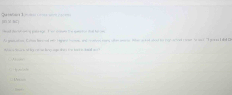 Question 1(Mulliple Choice Worth 2 points)
(03.01 MC)
Read the following passage. Then answer the question that follows
At graduation, Colton finished with highest honors, and received many other awards. When asked about his high school carser, he said, "I guess I did Ol
Which device of figurative language does the text in bold use?
Allusion
Hyperbole
Mexosis
Simile