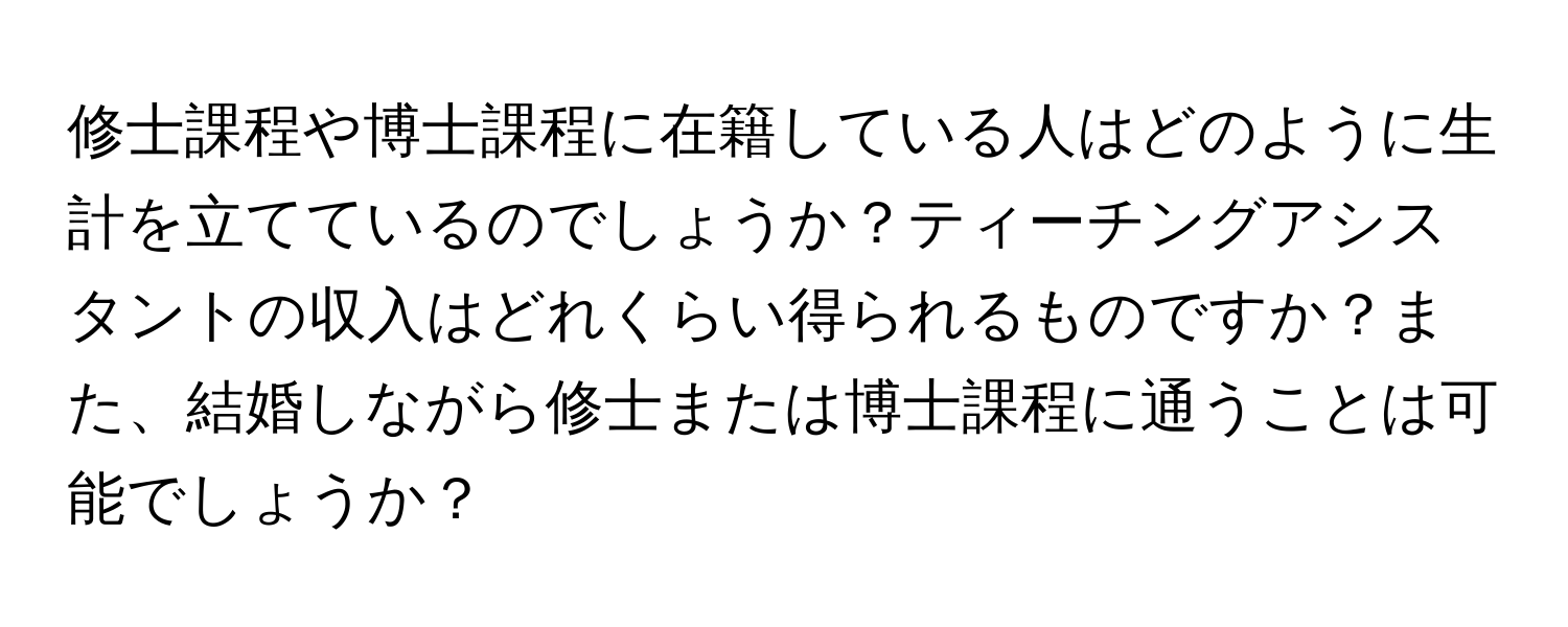 修士課程や博士課程に在籍している人はどのように生計を立てているのでしょうか？ティーチングアシスタントの収入はどれくらい得られるものですか？また、結婚しながら修士または博士課程に通うことは可能でしょうか？