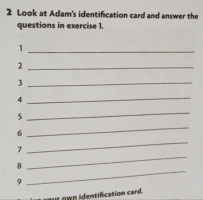 Look at Adam’s identification card and answer the 
questions in exercise 1. 
_1 
_2 
_3 
4 
_ 
5 
_ 
6 
_ 
7 
_ 
_ 
8 
_ 
9 
r own identification card.