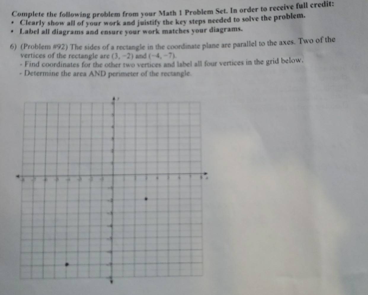 Complete the following problem from your Math 1 Problem Set. In order to receive full credit: 
Clearly show all of your work and juistify the key steps needed to solve the problem. 
. Label all diagrams and ensure your work matches your diagrams. 
6) (Problem #92) The sides of a rectangle in the coordinate plane are parallel to the axes. Two of the 
vertices of the rectangle are (3,-2) and (-4,-7). 
- Find coordinates for the other two vertices and label all four vertices in the grid below. 
- Determine the area AND perimeter of the rectangle.