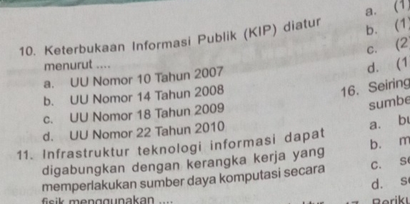 a. (1,
10. Keterbukaan Informasi Publik (KIP) diatur b. (1)
C. (2
menurut ....
a. UU Nomor 10 Tahun 2007
d. (1
b. UU Nomor 14 Tahun 2008
16. Seiring
c. UU Nomor 18 Tahun 2009
sumbe
d. UU Nomor 22 Tahun 2010
a. b
11. Infrastruktur teknologi informasi dapat b. m
digabungkan dengan kerangka kerja yang
memperlakukan sumber daya komputasi secara C. S
d. s
fisik menggunakan .... Berikı