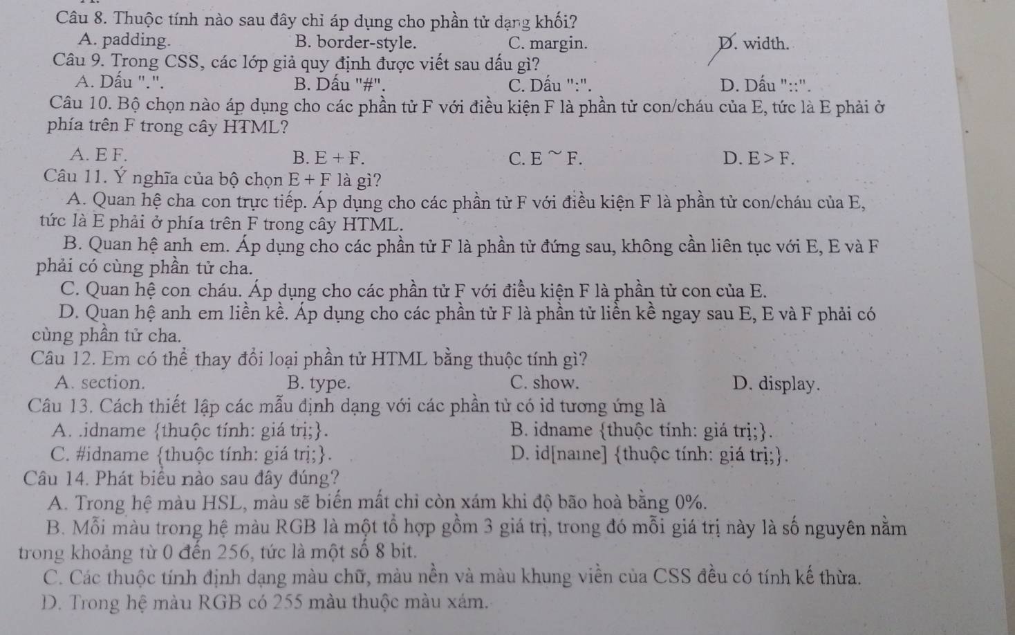 Thuộc tính nào sau đây chỉ áp dụng cho phần tử dạng khối?
A. padding. B. border-style. C. margin. D. width.
Câu 9. Trong CSS, các lớp giả quy định được viết sau dấu gì?
A. Dấu ".". B. Dấu "#". C. Dấu ":". D. Dấu "::".
Câu 10. Bộ chọn nào áp dụng cho các phần tử F với điều kiện F là phần tử con/cháu của E, tức là E phải ở
phía trên F trong cây HTML?
A. E F. B. E+F. C. E^(sim)F. D. E>F.
Câu 11. Ý nghĩa của bộ chọn E+Fla gì?
A. Quan hệ cha con trực tiếp. Áp dụng cho các phần tử F với điều kiện F là phần tử con/cháu của E,
tức là E phải ở phía trên F trong cây HTML.
B. Quan hệ anh em. Áp dụng cho các phần tử F là phần tử đứng sau, không cần liên tục với E, E và F
phải có cùng phần tử cha.
C. Quan hệ con cháu. Áp dụng cho các phần tử F với điều kiện F là phần tử con của E.
D. Quan hệ anh em liền kề. Áp dụng cho các phần tử F là phần tử liền kề ngay sau E, E và F phải có
cùng phần tử cha.
Câu 12. Em có thể thay đổi loại phần tử HTML bằng thuộc tính gì?
A. section. B. type. C. show. D. display.
Câu 13. Cách thiết lập các mẫu định dạng với các phần tử có id tương ứng là
A. .idname thuộc tính: giá trị;. B. idname thuộc tính: giá trị;.
C. #idname thuộc tính: giá trị;. D. id[naɪe] thuộc tính: giá trị;.
Câu 14. Phát biểu nào sau đây đúng?
A. Trong hệ màu HSL, màu sẽ biến mất chỉ còn xám khi độ bão hoà bằng 0%.
B. Mỗi màu trong hệ màu RGB là một tổ hợp gồm 3 giá trị, trong đó mỗi giá trị này là số nguyên nằm
trong khoảng từ 0 đến 256, tức là một số 8 bit.
C. Các thuộc tính định dạng màu chữ, màu nền và màu khung viền của CSS đều có tính kế thừa.
D. Trong hệ màu RGB có 255 màu thuộc màu xám.