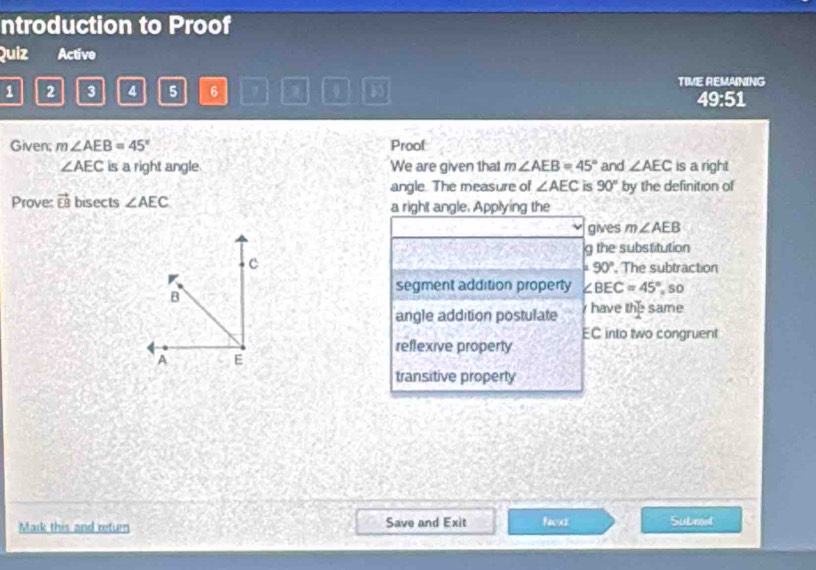 ntroduction to Proof
Quiz Active
1 2 3 4 5 6 7 0 TIVE REMAINING
49:51
Given; m∠ AEB=45° Prool
∠ AEC is a right angle We are given that m∠ AEB=45° and ∠ AEC is a right
angle. The measure of ∠ AEC is 90° by the definition of
Prove: vector EB bisects ∠ AEC a right angle. Applying the
gives m∠ AEB
g the substitution
, The subtraction
a 90°
segment addition property ∠ BEC=45° so
angle addition postulate have the same
EC into two congruent
reflexive property
transitive property
Mark this and return Save and Exit Nex Submod