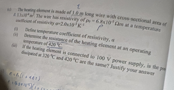 The heating element is made of 1.0 m long wire with cross-sectional area of 
coefficient of resistivity a=2.0* 10^(-3)K^(-1)
A3.1* 10^(-6)m^2. The wire has resistivity of rho _0=6.8* 10^(-5)Omega m at a temperature 
(i) Define temperature coefficient of resistivity, α
(ii) Determine the ce of the heating element at an operating 
temperature of overline 420°C
(iii) If the heatin ent is connected to 100 V power supply, is the 
dissipated at 320°C and 420°C are the same? Justify your answer