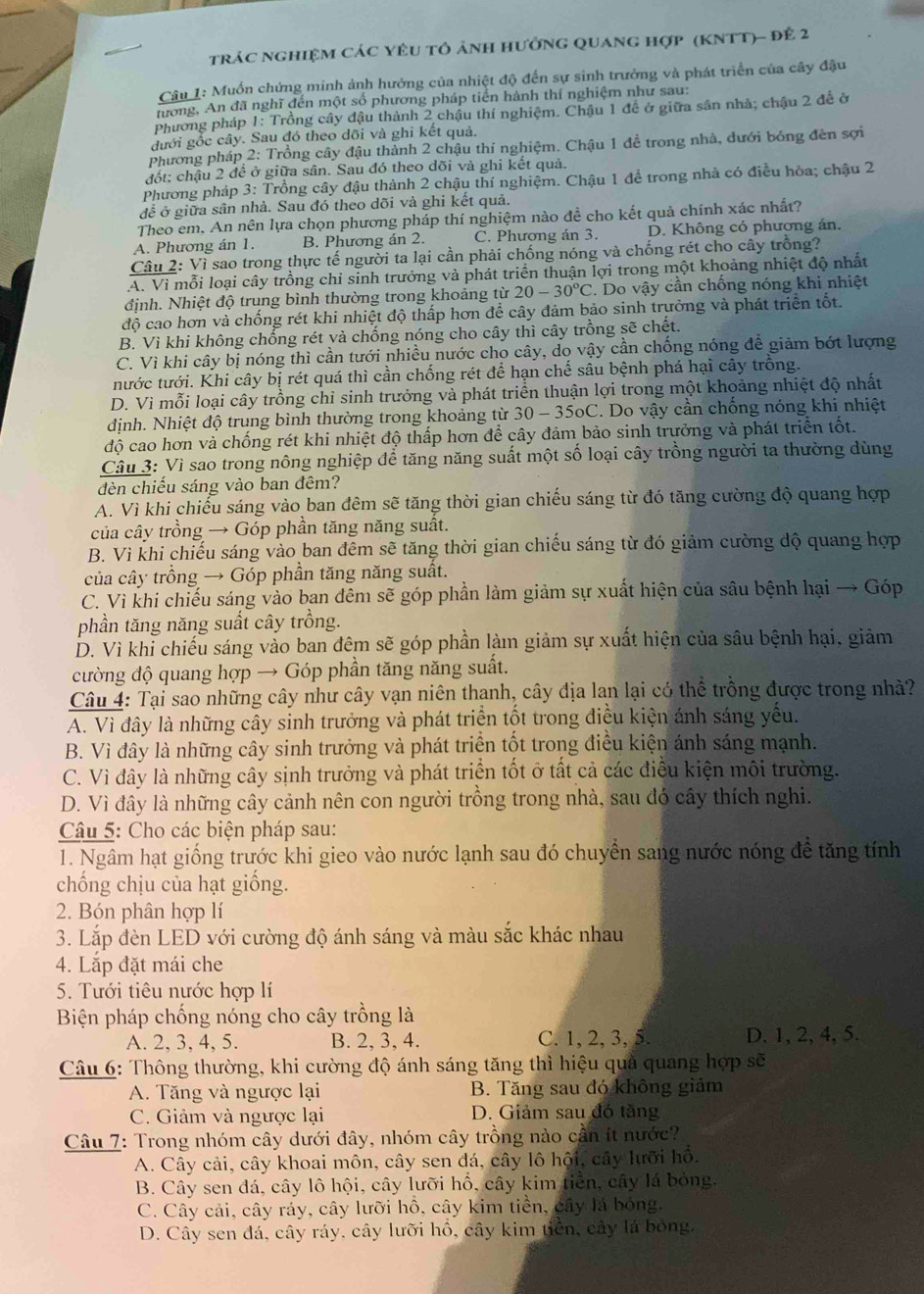 trác nghiệm các yêu tô ảnh hưởng quang hợp (KNTT)- để 2
Câu 1: Muốn chứng minh ảnh hưởng của nhiệt độ đến sự sinh trưởng và phát triển của cây đậu
tương, An đã nghĩ đến một số phương pháp tiền hành thí nghiệm như sau:
Phương pháp 1: Trồng cây đậu thành 2 chậu thí nghiệm. Chậu 1 để ở giữa sân nhà; chậu 2 đề ở
gưới gốc cây. Sau đó theo dõi và ghi kết quả.
Phương pháp 2: Trồng cây đậu thành 2 chậu thí nghiệm. Chậu 1 đề trong nhà, đưới bóng đèn sợi
đốt: chậu 2 đề ở giữa sân. Sau đó theo dõi và ghi kết quả.
Phương pháp 3: Trồng cây đậu thành 2 chậu thí nghiệm. Chậu 1 để trong nhà có điều hòa; chậu 2
để ở giữa sân nhà. Sau đó theo dõi và ghi kết quả.
Theo em, An nên lựa chọn phương pháp thí nghiệm nào đề cho kết quả chính xác nhất?
A. Phương án 1. B. Phương án 2. C. Phương án 3. D. Không có phương án.
Câu 2: Vì sao trong thực tế người ta lại cần phải chống nóng và chống rét cho cây trồng?
A. Vì mỗi loại cây trồng chỉ sinh trưởng và phát triển thuận lợi trong một khoảng nhiệt độ nhất
định. Nhiệt độ trung bình thường trong khoảng từ 20-30°C. Do vậy cần chống nóng khi nhiệt
độ cao hơn và chống rét khi nhiệt độ thấp hơn để cây đảm bảo sinh trưởng và phát triển tốt.
B. Vì khi không chống rét và chống nóng cho cây thì cây trồng sẽ chết.
C. Vì khi cây bị nóng thì cần tưới nhiều nước cho cây, do vậy cần chống nóng để giảm bót lượng
tước tưới. Khi cây bị rét quá thì cần chống rét để hạn chế sâu bệnh phá hại cây trống.
D. Vì mỗi loại cây trồng chỉ sinh trưởng và phát triển thuận lợi trong một khoảng nhiệt độ nhất
định. Nhiệt độ trung bình thường trong khoảng từ 30 - 35oC. Do vậy cần chống nóng khi nhiệt
độ cao hơn và chống rét khi nhiệt độ thấp hơn để cây đảm bảo sinh trưởng và phát triển tốt.
Câu 3: Vì sao trong nông nghiệp để tăng năng suất một số loại cây trồng người ta thường dùng
đèn chiếu sáng vào ban đêm?
A. Vì khi chiếu sáng vào ban đêm sẽ tăng thời gian chiếu sáng từ đó tăng cường độ quang hợp
của cây trồng → Góp phần tăng năng suất.
B. Vì khi chiếu sáng vào ban đêm sẽ tăng thời gian chiếu sáng từ đó giảm cường độ quang hợp
của cây trồng → Góp phần tăng năng suất.
C. Vì khi chiếu sáng vào ban đêm sẽ góp phần làm giảm sự xuất hiện của sâu bệnh hại → Góp
phần tăng năng suất cây trồng.
D. Vì khỉ chiếu sáng vào ban đêm sẽ góp phần làm giảm sự xuất hiện của sâu bệnh hại, giảm
cường độ quang hợp → Góp phần tăng năng suất.
Câu 4: Tại sao những cây như cây vạn niên thanh, cây địa lan lại có thể trồng được trong nhà?
A. Vì đây là những cây sinh trưởng và phát triển tốt trong điều kiện ánh sáng yếu.
B. Vì đây là những cây sinh trưởng và phát triển tốt trong điều kiện ánh sáng mạnh.
C. Vì đây là những cây sịnh trưởng và phát triển tốt ở tất cả các điều kiện môi trường.
D. Vì đây là những cây cảnh nên con người trồng trong nhà, sau đó cây thích nghi.
Câu 5: Cho các biện pháp sau:
1. Ngâm hạt giống trước khi gieo vào nước lạnh sau đó chuyển sang nước nóng để tăng tính
chống chịu của hạt giống.
2. Bón phân hợp lí
3. Lắp đèn LED với cường độ ánh sáng và màu sắc khác nhau
4. Lắp đặt mái che
5. Tưới tiêu nước hợp lí
Biện pháp chống nóng cho cây trồng là
A. 2, 3, 4, 5. B. 2, 3, 4. C. 1, 2, 3, 5. D. 1, 2, 4, 5.
Câu 6: Thông thường, khi cường độ ánh sáng tăng thì hiệu quả quang hợp sẽ
A. Tăng và ngược lại B. Tăng sau đó không giảm
C. Giảm và ngược lại D. Giảm sau đó tầng
Câu 7: Trong nhóm cây dưới đây, nhóm cây trồng nào cần ít nước?
A. Cây cải, cây khoai môn, cây sen đá, cây lô hội, cây lưỡi hồ.
B. Cây sen đá, cây lô hội, cây lưỡi hổ, cây kim tiền, cây lá bỏng.
C. Cây cải, cây ráy, cây lưỡi hồ, cây kim tiền, cây lá bóng,
D. Cây sen đá, cây ráy, cây lưỡi hổ, cây kim tiền, cây lá bóng.