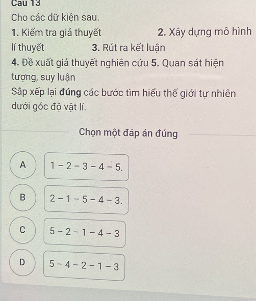 Cau 13
Cho các dữ kiện sau.
1. Kiểm tra giả thuyết 2. Xây dựng mô hình
lí thuyết 3. Rút ra kết luận
4. Đề xuất giả thuyết nghiên cứu 5. Quan sát hiện
tượng, suy luận
Sắp xếp lại đúng các bước tìm hiểu thế giới tự nhiên
dưới góc độ vật lí.
Chọn một đáp án đúng
A 1-2-3-4-5.
B 2-1-5-4-3.
C 5-2-1-4-3
D 5-4-2-1-3