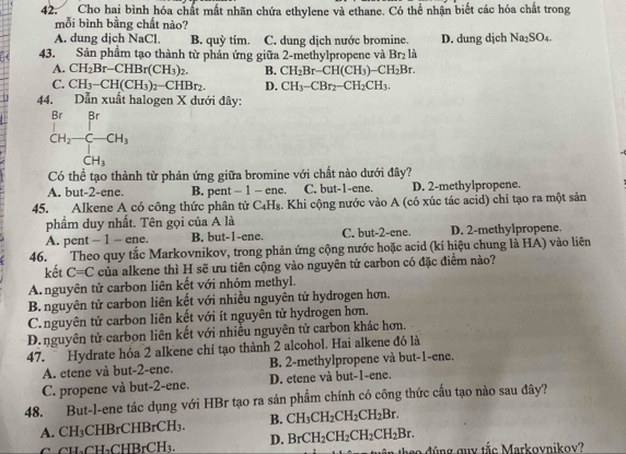 Cho hai bình hóa chất mất nhãn chứa ethylene và ethane. Có thể nhận biết các hóa chất trong
mỗi bình bằng chất nào?
A. dung dịch NaCl B. quỳ tím. C. dung dịch nước bromine. D. dung djch Na_2SO_4
43. Sản phẩm tạo thành từ phản ứng giữa 2-methylpropene và Br₂ là
A. CH_2Br-CHBr(CH_3)_2. B. CH_2Br-CH(CH_3)-CH_2Br
C. CH_3-CH(CH_3)_2-CHBr_2. D. CH_3-CBr_2-CH_2CH_3.
44. Dẫn xuất halogen X dưới đây:
beginarrayr Br CH_2-CH_3^(Cr)_CH_3
Có thể tạo thành từ phản ứng giữa bromine với chất nào dưới đây?
A. but-2-ene. B. pent - 1 - ene. C. but-1-ene. D. 2-methylpropene.
45. Alkene A có công thức phân tử C₄H₈. Khi cộng nước vào A (có xúc tác acid) chỉ tạo ra một sản
phẩm duy nhất. Tên gọi của A là
A. pent - 1 - ene. B. but-1-ene. C. but-2-ene. D. 2-methylpropene.
46. Theo quy tắc Markovnikov, trong phản ứng cộng nước hoặc acid (kí hiệu chung là HA) vào liên
kết C=C của alkene thì H sẽ ưu tiên cộng vào nguyên tử carbon có đặc điểm nào?
A.nguyên tử carbon liên kết với nhóm methyl.
B. nguyên tử carbon liên kết với nhiều nguyên tử hydrogen hơn.
C.nguyên tử carbon liên kết với ít nguyên tử hydrogen hơn.
D.nguyên tử carbon liên kết với nhiều nguyên tử carbon khác hơn.
47.  Hydrate hóa 2 alkene chỉ tạo thành 2 alcohol. Hai alkene đó là
A. etene và but-2-ene. B. 2-methylpropene và but-1-ene.
C. propene và but-2-ene. D. etene và but-1-ene.
48. But-l-ene tác dụng với HBr tạo ra sản phẩm chính có công thức cầu tạo nào sau đây?
A. CH₃CHBrCHBrCH₃ B. CH_3CH_2CH_2CH_2Br.
CH₃CH₃CHB, CH_circ CH_3. D. BrCH_2CH_2CH_2CH_2Br. h e o đ úng guy tắc Markoynikoy?