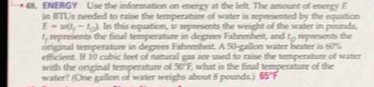 ENERGY Use the information on energy at the left. The amount of energy E 
in BTUs needed to raise the temperature of water is represented by the equation
E=w(t_1-t_0). In this equation, w represents the weight of the water in pounds.
t, represents the final temperature in degrees Fahrenheit, and t_0
original temsperature in degrees Fahrenheit. A 50-gallon water heater is 60% represents the 
efficient. If 10 cubic feet of natural gas are used to raise the temperature of water 
with the original temperature of 50°F, what is the final temperature of the 
water? (One gallon of water weighs about 8 pounds.) 65°F