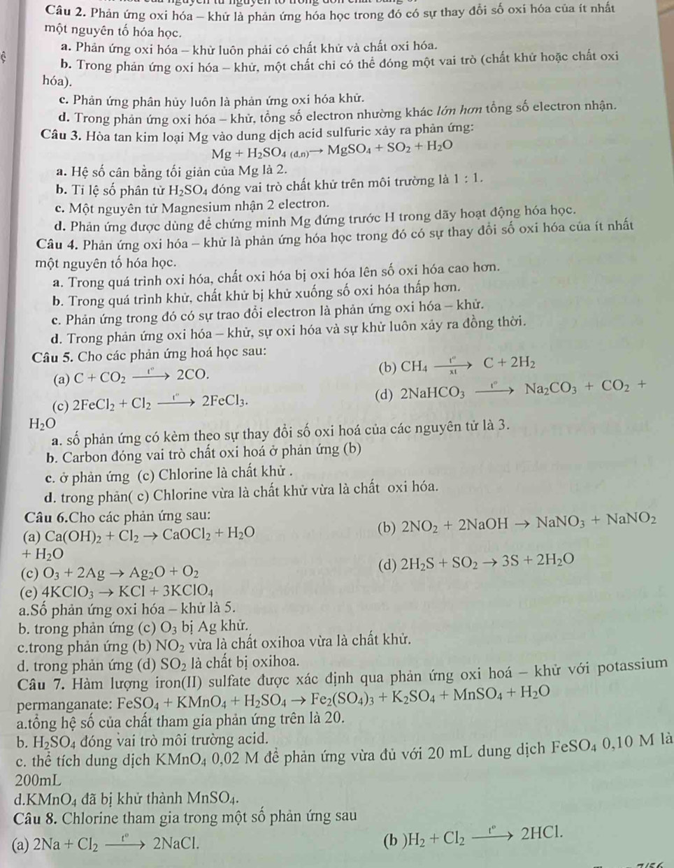 Phản ứng oxi hóa - khứ là phản ứng hóa học trong đó có sự thay đổi số oxi hóa của ít nhất
một nguyên tố hóa học.
a. Phản ứng oxi hóa - khử luôn phải có chất khử và chất oxi hóa.
b. Trong phản ứng oxi hóa - khử, một chất chi có thể đóng một vai trò (chất khử hoặc chất oxi
hóa).
c. Phản ứng phân hủy luôn là phản ứng oxi hóa khử.
d. Trong phản ứng oxi hóa - khử, tổng số electron nhường khác lớn hơn tổng số electron nhận.
Câu 3. Hòa tan kim loại Mg vào dung dịch acid sulfuric xảy ra phản ứng:
Mg+H_2SO_4(d,n)to MgSO_4+SO_2+H_2O
a. Hệ số cân bằng tối giản của Mg là 2.
b. Ti lệ số phân từ H_2SO_4 đóng vai trò chất khử trên môi trường là 1:1.
c. Một nguyên tử Magnesium nhận 2 electron.
d. Phản ứng được dùng đề chứng minh Mg đứng trước H trong dãy hoạt động hóa học.
Câu 4. Phản ứng oxi hóa - khử là phản ứng hóa học trong đó có sự thay đổi số oxi hóa của ít nhất
một nguyên tố hóa học.
a. Trong quá trình oxi hóa, chất oxi hóa bị oxi hóa lên số oxi hóa cao hơn.
b. Trong quá trình khử, chất khử bị khử xuống số oxi hóa thấp hơn.
c. Phản ứng trong đó có sự trao đổi electron là phản ứng oxi hóa - khử.
d. Trong phản ứng oxi hóa - khử, sự oxi hóa và sự khử luôn xảy ra đồng thời.
Câu 5. Cho các phản ứng hoá học sau:
(a) C+CO_2xrightarrow r2CO.
(b) CH_4xrightarrow I°C+2H_2
(c) 2FeCl_2+Cl_2to 2FeCl_3.
(d) 2NaHCO_3xrightarrow I°Na_2CO_3+CO_2+
H_2O
a. số phản ứng có kèm theo sự thay đổi số oxi hoá của các nguyên tử là 3.
b. Carbon đóng vai trò chất oxi hoá ở phản ứng (b)
c. ở phản ứng (c) Chlorine là chất khử .
d. trong phản( c) Chlorine vừa là chất khử vừa là chất oxi hóa.
Câu 6.Cho các phản ứng sau:
(a) Ca(OH)_2+Cl_2to CaOCl_2+H_2O
(b) 2NO_2+2NaOHto NaNO_3+NaNO_2
+H_2O
(c) O_3+2Agto Ag_2O+O_2
(d) 2H_2S+SO_2to 3S+2H_2O
(e) 4KClO_3to KCl+3KClO_4
a.Số phản ứng oxi hóa - khử là 5.
b. trong phản ứng (c) O_3 bị Ag khử.
c.trong phản ứng (b) NO_2 vừa là chất oxihoa vừa là chất khử.
d. trong phản ứng (d) SO_2 là chất bị oxihoa.
Câu 7. Hàm lượng iron(II) sulfate được xác định qua phản ứng oxi hoá - khử với potassium
permanganate: FeSO_4+KMnO_4+H_2SO_4to Fe_2(SO_4)_3+K_2SO_4+MnSO_4+H_2O
a.tổng hệ số của chất tham gia phản ứng trên là 20.
b. H_2SO_4 đóng vai trò môi trường acid. là
c. thể tích dung dịch k mO4 0,02 M đề phản ứng vừa đủ với 20 mL dung dịch ở FeSO_40,10M
200mL
d KMnO_4 đã bị khử thành MnSO_4.
Câu 8. Chlorine tham gia trong một 3 S_n
* phản ứng sau
(a) 2Na+Cl_2xrightarrow f°2NaCl. (b ) H_2+Cl_2xrightarrow r°2HCl.