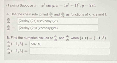 Suppose z=x^2sin y, x=1s^2+1t^2, y=2st. 
A. Use the chain rule to find  partial z/partial s  and  partial z/partial t  as functions of x, y, s and t.
 partial z/partial s =(2xsin y)(2s)+(x^(wedge)2cos y)(2t)
 partial z/partial t =(2xsin y)(2t)+(x^(wedge)2cos y)(2s)
B. Find the numerical values of  partial z/partial s  and  partial z/partial t  when (s,t)=(-1,3).
frac partial _2partial _5(-1,3)= 587.16
frac partial 2partial t(-1,3)=