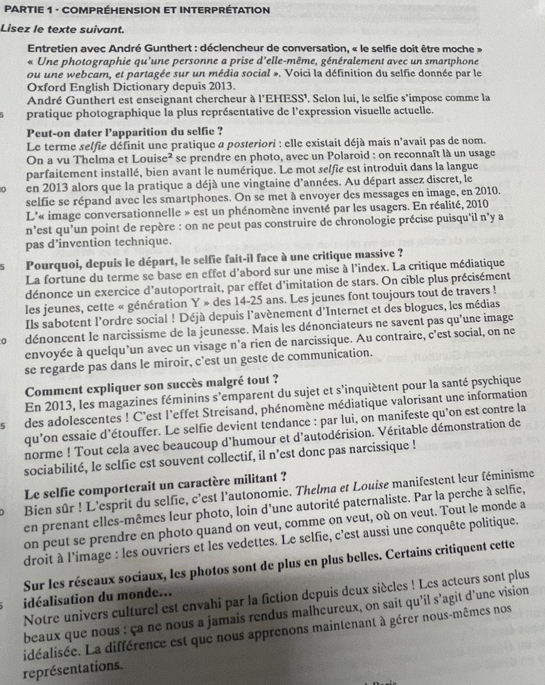 PARTIE 1 - COMPRÉHENSION ET INTERPRÉTATION
Lisez le texte suivant.
Entretien avec André Gunthert : déclencheur de conversation, « le selfie doit être moche »
« Une photographie qu’une personne a prise d’elle-même, généralement avec un smartphone
ou une webcam, et partagée sur un média social ». Voici la définition du selfie donnée par le
Oxford English Dictionary depuis 2013.
André Gunthert est enseignant chercheur à 1' EHESS¹. Selon lui, le selfie s’impose comme la
pratique photographique la plus représentative de l'expression visuelle actuelle.
Peut-on dater l’apparition du selfie ?
Le terme selfie définit une pratique a posteriori : elle existait déjà mais n'avait pas de nom.
On a vu Thelma et Louise² se prendre en photo, avec un Polaroid : on reconnaît là un usage
parfaitement installé, bien avant le numérique. Le mot selfie est introduit dans la langue
0 en 2013 alors que la pratique a déjà une vingtaine d'années. Au départ assez discret, le
selfie se répand avec les smartphones. On se met à envoyer des messages en image, en 2010.
L'« image conversationnelle » est un phénomène inventé par les usagers. En réalité, 2010
n’est qu'un point de repère : on ne peut pas construire de chronologie précise puisqu'il n’y a
pas d’invention technique.
5 Pourquoi, depuis le départ, le selfie fait-il face à une critique massive ?
La fortune du terme se base en effet d'abord sur une mise à l'index. La critique médiatique
dénonce un exercice d’autoportrait, par effet d’imitation de stars. On cible plus précisément
les jeunes, cette « génération Y » des 14-25 ans. Les jeunes font toujours tout de travers !
Ils sabotent l’ordre social ! Déjà depuis l’avènement d'Internet et des blogues, les médias
0 dénoncent le narcissisme de la jeunesse. Mais les dénonciateurs ne savent pas qu'une image
envoyée à quelqu’un avec un visage n’a rien de narcissique. Au contraire, c'est social, on ne
se regarde pas dans le miroir, c'est un geste de communication.
Comment expliquer son succès malgré tout ?
En 2013, les magazines féminins s'emparent du sujet et s'inquiètent pour la santé psychique
lsdes adolescentes ! C'est l'effet Streisand, phénomène médiatique valorisant une information
qu’on essaie d’étouffer. Le selfie devient tendance : par lui, on manifeste qu'on est contre la
norme ! Tout cela avec beaucoup d'humour et d'autodérision. Véritable démonstration de
sociabilité, le selfie est souvent collectif, il n’est donc pas narcissique !
Le selfie comporterait un caractère militant ?
) Bien sûr ! L'esprit du selfie, c'est l'autonomie. Thelma et Louise manifestent leur féminisme
en prenant elles-mêmes leur photo, loin d'une autorité paternaliste. Par la perche à selfie,
on peut se prendre en photo quand on veut, comme on veut, où on veut. Tout le monde a
droit à l’image : les ouvriers et les vedettes. Le selfie, c'est aussi une conquête politique.
Sur les réseaux sociaux, les photos sont de plus en plus belles. Certains critiquent cette
Notre univers culturel est envahi par la fiction depuis deux siècles ! Les acteurs sont plus
idéalisation du monde...
beaux que nous : ça ne nous a jamais rendus malhcureux, on sait qu'il s’agit d’une vision
idéalisée. La différence est que nous apprenons maintenant à gérer nous-mêmes nos
représentations.