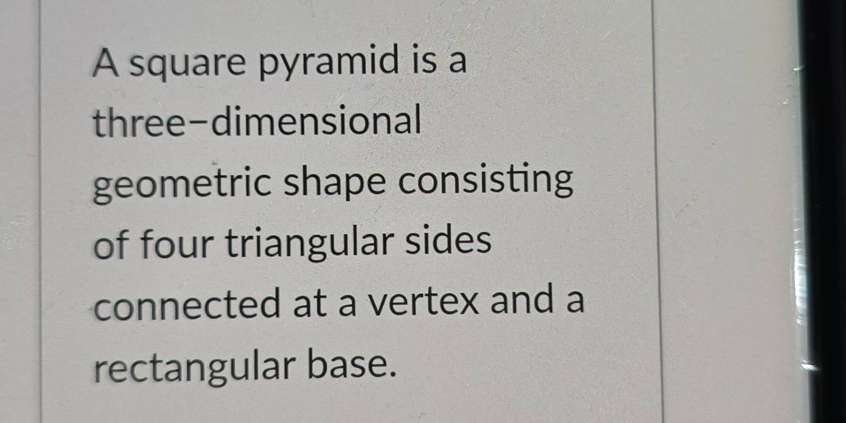 A square pyramid is a 
three-dimensional 
geometric shape consisting 
of four triangular sides 
connected at a vertex and a 
rectangular base.