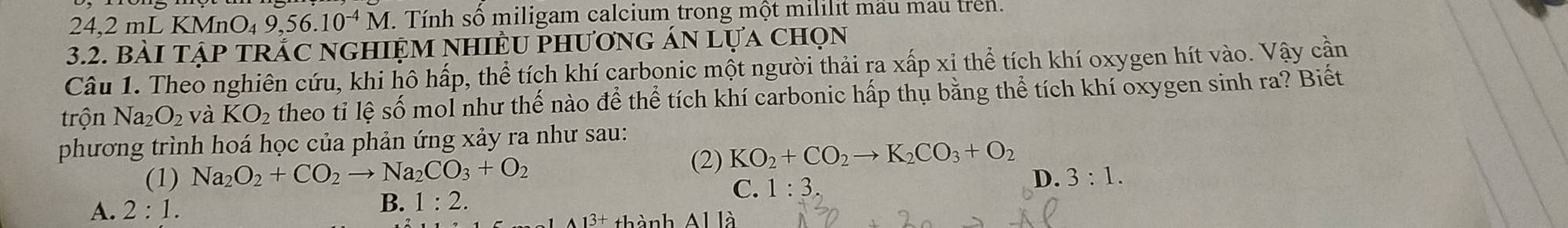 24,2 mL KMn O_49,56 .10^(-4)M. . Tính số miligam calcium trong một mililit mầu mau trên.
3.2. bàI tập trắc ngHiệM nHiềU phương án lựa chọn
Câu 1. Theo nghiên cứu, khi hô hấp, thể tích khí carbonic một người thải ra xấp xỉ thể tích khí oxygen hít vào. Vậy cần
trộn Na_2O_2 và KO_2 theo tỉ lệ số mol như thế nào để thể tích khí carbonic hấp thụ bằng thể tích khí oxygen sinh ra? Biết
phương trình hoá học của phản ứng xảy ra như sau:
(1) Na_2O_2+CO_2to Na_2CO_3+O_2 (2) KO_2+CO_2to K_2CO_3+O_2
A. 2:1.
B. 1:2.
C. 1:3
D. 3:1. 
thành Al là