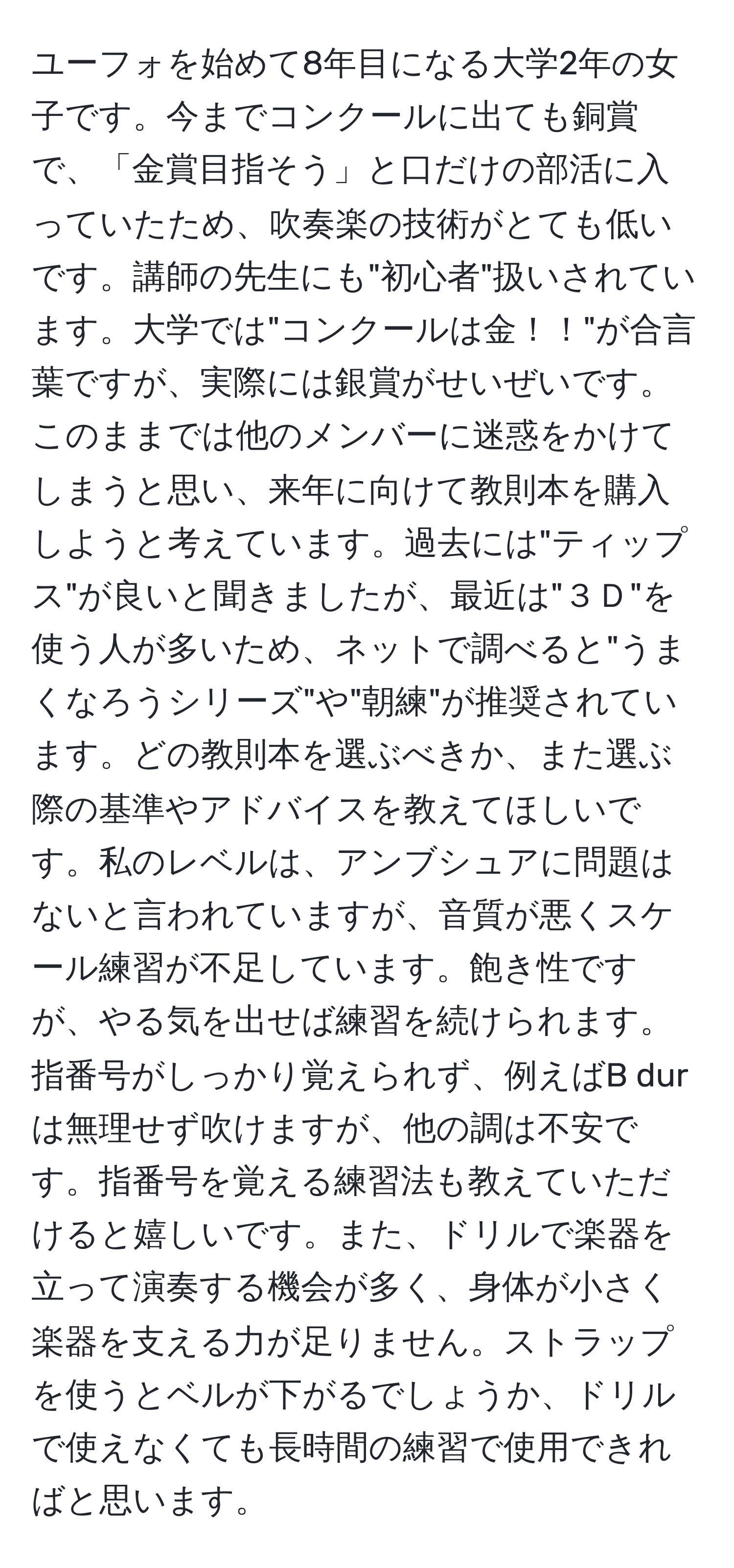 ユーフォを始めて8年目になる大学2年の女子です。今までコンクールに出ても銅賞で、「金賞目指そう」と口だけの部活に入っていたため、吹奏楽の技術がとても低いです。講師の先生にも"初心者"扱いされています。大学では"コンクールは金！！"が合言葉ですが、実際には銀賞がせいぜいです。このままでは他のメンバーに迷惑をかけてしまうと思い、来年に向けて教則本を購入しようと考えています。過去には"ティップス"が良いと聞きましたが、最近は"３Ｄ"を使う人が多いため、ネットで調べると"うまくなろうシリーズ"や"朝練"が推奨されています。どの教則本を選ぶべきか、また選ぶ際の基準やアドバイスを教えてほしいです。私のレベルは、アンブシュアに問題はないと言われていますが、音質が悪くスケール練習が不足しています。飽き性ですが、やる気を出せば練習を続けられます。指番号がしっかり覚えられず、例えばB durは無理せず吹けますが、他の調は不安です。指番号を覚える練習法も教えていただけると嬉しいです。また、ドリルで楽器を立って演奏する機会が多く、身体が小さく楽器を支える力が足りません。ストラップを使うとベルが下がるでしょうか、ドリルで使えなくても長時間の練習で使用できればと思います。