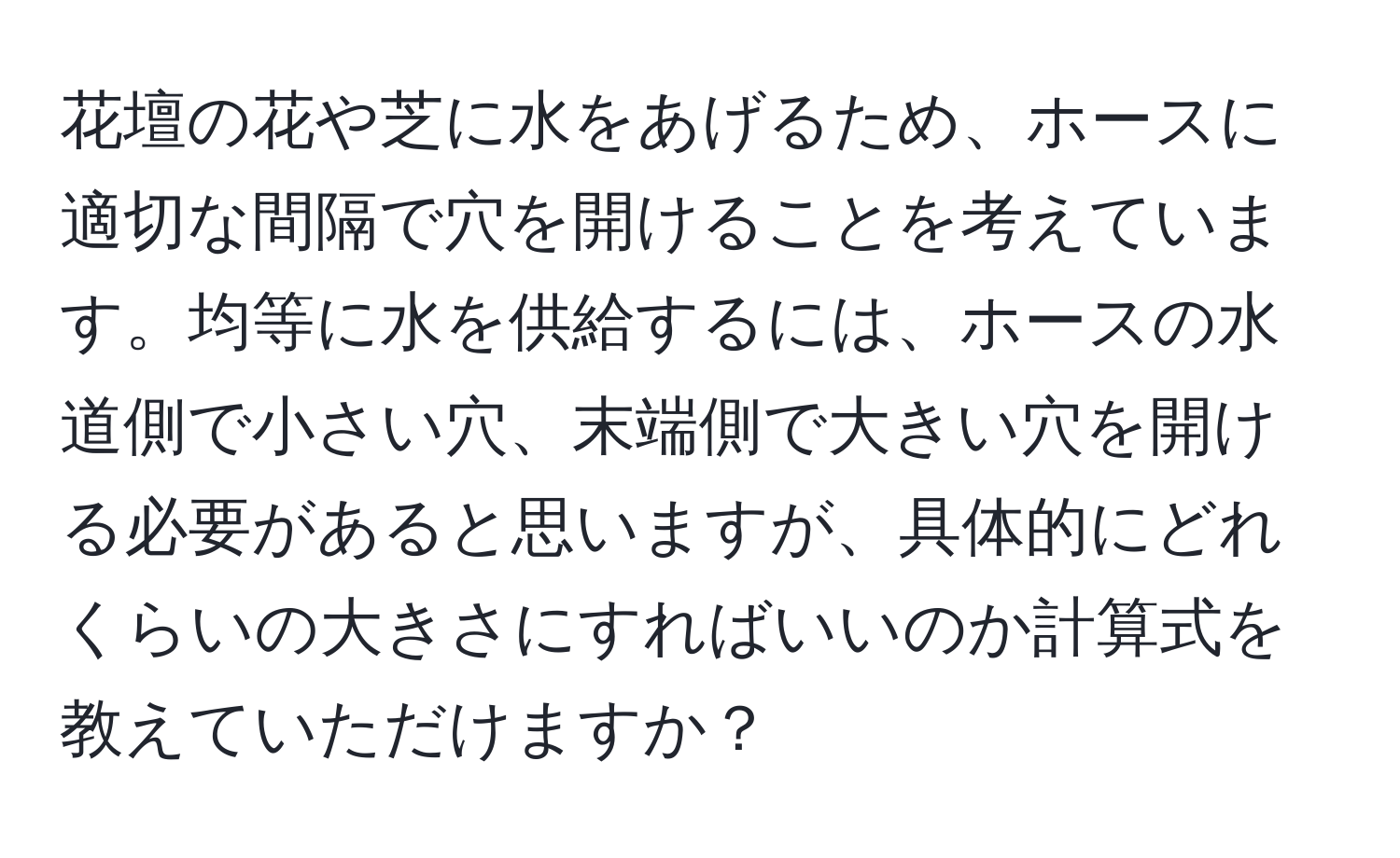 花壇の花や芝に水をあげるため、ホースに適切な間隔で穴を開けることを考えています。均等に水を供給するには、ホースの水道側で小さい穴、末端側で大きい穴を開ける必要があると思いますが、具体的にどれくらいの大きさにすればいいのか計算式を教えていただけますか？