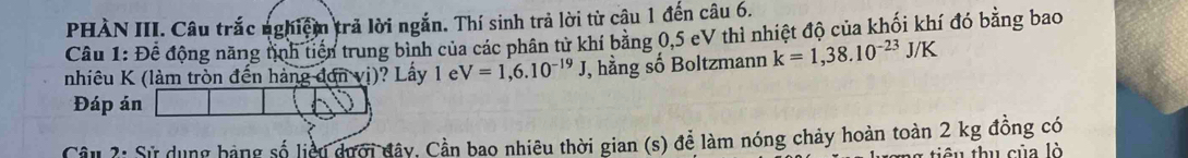 PHÀN III. Câu trắc nghiệm trả lời ngắn. Thí sinh trả lời từ câu 1 đến câu 6. 
Câu 1: Để động năng tnh tiền trung bình của các phân từ khí băng 0,5 cV thỉ nhiệt độ của khối khí đó bằng bao 
nhiêu K (làm tròn đến hàng -d envi) ? Lầy 1 V=1,6.10^(-19)J J, hằng số Boltzmann k=1,38.10^(-23)J/K
Đáp án 
Cầu 2: Sử dụng bàng số liều dưới đây, Cần bao nhiêu thời gian (s) để làm nóng chảy hoàn toàn 2 kg đồng có 
g tiê u thu của lò