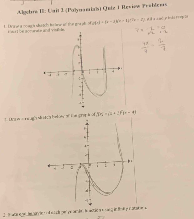 Algebra II: Unit 2 (Polynomials) Quiz 1 Review Problems 
1. Draw a rough sketch below of the graph of g(x)=(x-3)(x+1)(7x-2). All x and y intercepts 
must be accura 
2. Draw a rough sketch below of the graph of f(x)=(x+1)^2(x-4)
3. State end behavior of each polynomial function using infinitytion.