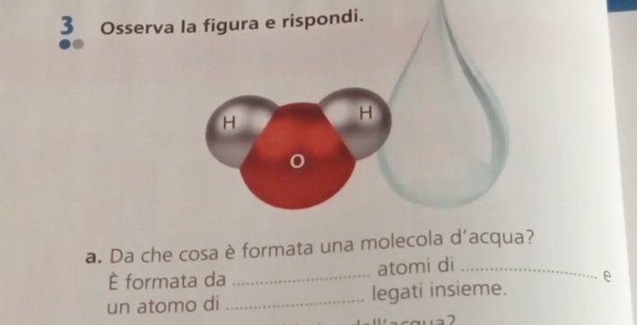 Osserva la figura e rispondi. 
a. Da che cosa è formata una molecola d'acqua? 
È formata da _atomi di_ 
e 
un atomo di _legati insieme.