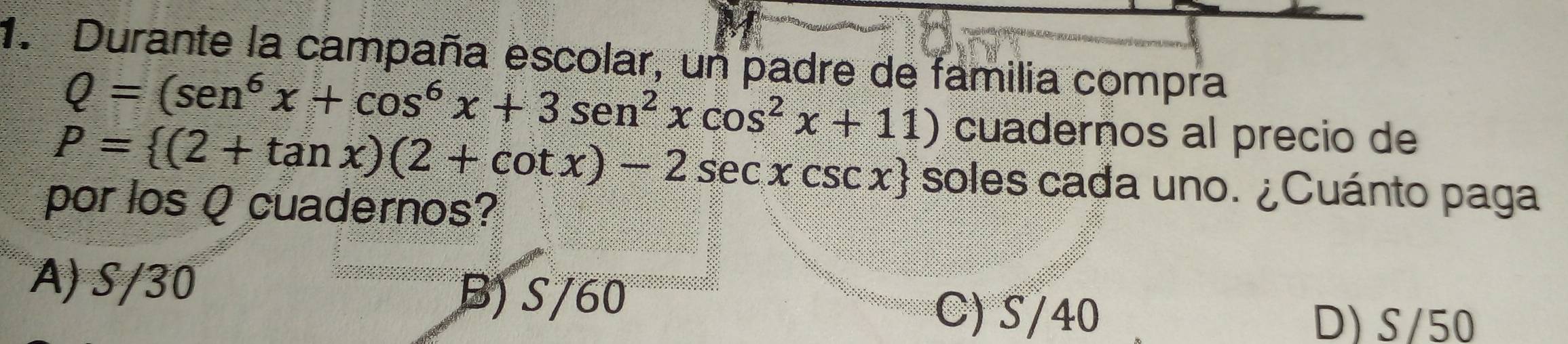 Durante la campaña escolar, un padre de familia compra
Q=(sen^6x+cos^6x+3sen^2xcos^2x+11) cuadernos al precio de
P= (2+tan x)(2+cot x)-2sec xcsc x soles cada uno. ¿Cuánto paga
por los Q cuadernos?
A) S/30
B) S/60 C) S/40
D) S/50