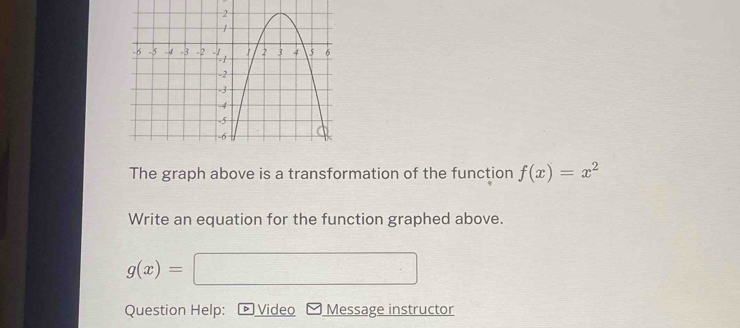 The graph above is a transformation of the function f(x)=x^2
Write an equation for the function graphed above.
g(x)= =□
Question Help: Video Message instructor