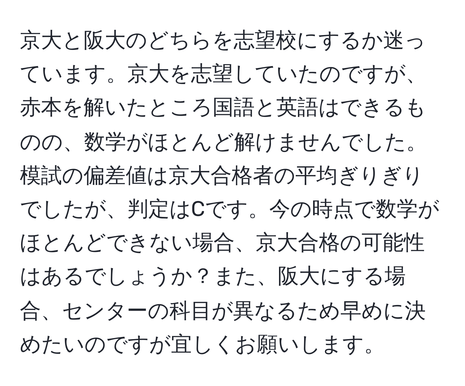 京大と阪大のどちらを志望校にするか迷っています。京大を志望していたのですが、赤本を解いたところ国語と英語はできるものの、数学がほとんど解けませんでした。模試の偏差値は京大合格者の平均ぎりぎりでしたが、判定はCです。今の時点で数学がほとんどできない場合、京大合格の可能性はあるでしょうか？また、阪大にする場合、センターの科目が異なるため早めに決めたいのですが宜しくお願いします。