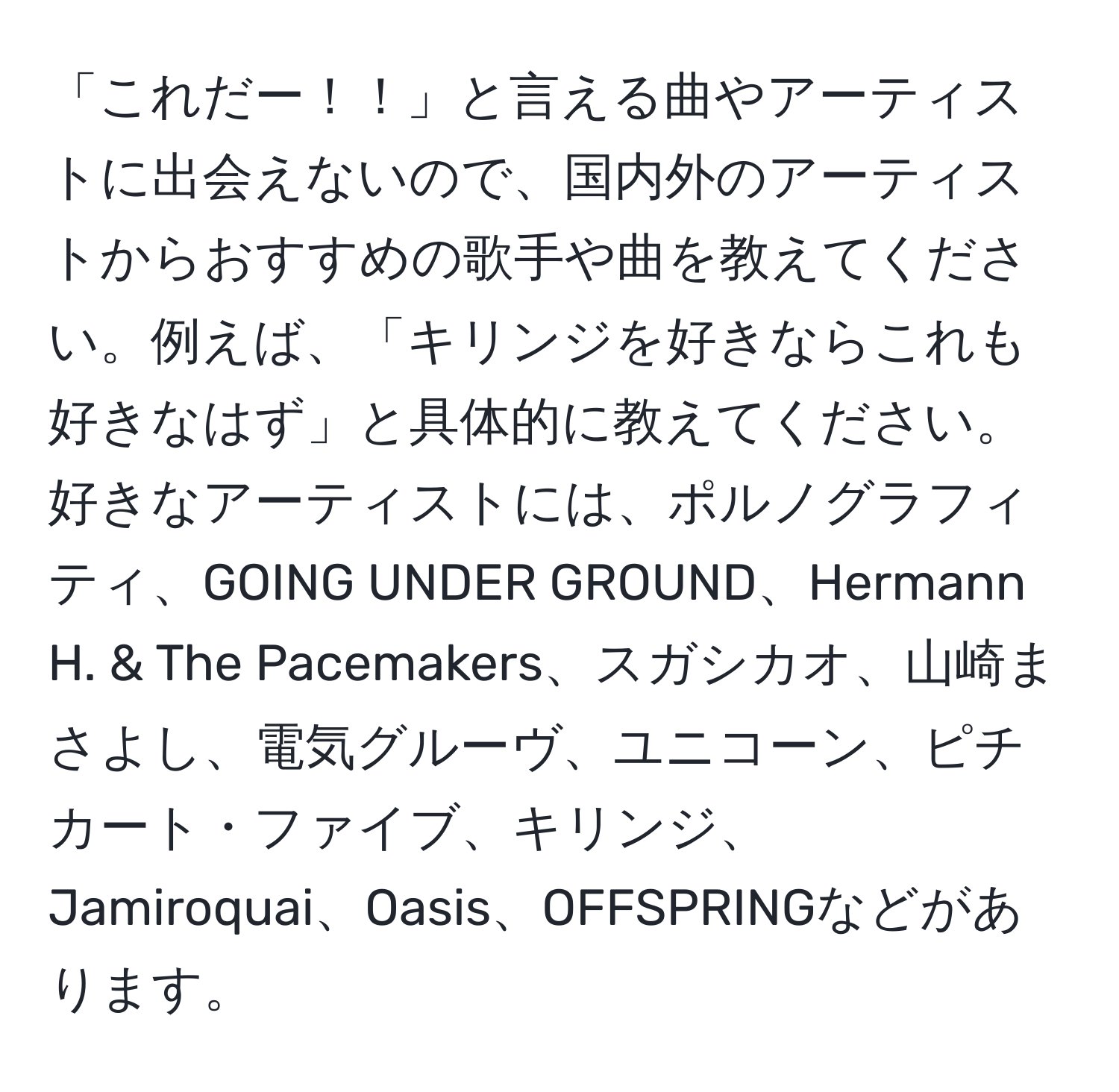 「これだー！！」と言える曲やアーティストに出会えないので、国内外のアーティストからおすすめの歌手や曲を教えてください。例えば、「キリンジを好きならこれも好きなはず」と具体的に教えてください。好きなアーティストには、ポルノグラフィティ、GOING UNDER GROUND、Hermann H. & The Pacemakers、スガシカオ、山崎まさよし、電気グルーヴ、ユニコーン、ピチカート・ファイブ、キリンジ、Jamiroquai、Oasis、OFFSPRINGなどがあります。