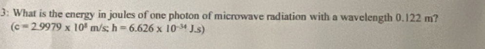 3: What is the energy in joules of one photon of microwave radiation with a wavelength 0.122 m?
(c=2.9979* 10^8m/s; h=6.626* 10^(-34)J.s)