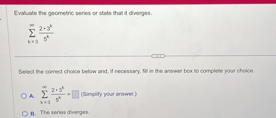 Evaluate the geometric series or state that it diverges.
sumlimits _(k=3)^(∈fty) 2· 3^k/5^k 
Select the correct choice below and, if necessary, fill in the answer box to complete your choice.
A. sumlimits _(k=3)^(∈fty) 2· 3^k/5^k =□ (Simplify your answer.)
B. The series diverges.