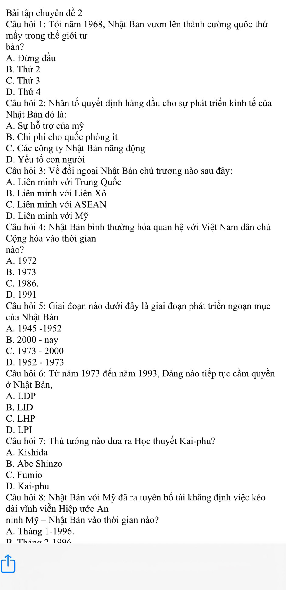 Bài tập chuyên đề 2
Câu hỏi 1: Tới năm 1968, Nhật Bản vươn lên thành cường quốc thứ
mấy trong thế giới tư
bản?
A. Đứng đầu
B. Thứ 2
C. Thứ 3
D. Thứ 4
Câu hỏi 2: Nhân tố quyết định hàng đầu cho sự phát triển kinh tế của
Nhật Bản đó là:
A. Sự hỗ trợ của mỹ
B. Chi phí cho quốc phòng ít
C. Các công ty Nhật Bản năng động
D. Yếu tố con người
Câu hỏi 3: Về đổi ngoại Nhật Bản chủ trương nào sau đây:
A. Liên minh với Trung Quốc
B. Liên minh với Liên Xô
C. Liên minh với ASEAN
D. Liên minh với Mỹ
Câu hỏi 4: Nhật Bản bình thường hóa quan hệ với Việt Nam dân chủ
Cộng hòa vào thời gian
nào?
A. 1972
B. 1973
C. 1986.
D. 1991
Câu hỏi 5: Giai đoạn nào dưới đây là giai đoạn phát triển ngoạn mục
của Nhật Bản
A. 1945 -1952
B. 2000 - nay
C. 1973 - 2000
D. 1952 - 1973
Câu hỏi 6: Từ năm 1973 đến năm 1993, Đảng nào tiếp tục cầm quyền
ở Nhật Bản,
A. LDP
B. LID
C. LHP
D. LPI
Câu hỏi 7: Thủ tướng nào đưa ra Học thuyết Kai-phu?
A. Kishida
B. Abe Shinzo
C. Fumio
D. Kai-phu
Câu hỏi 8: Nhật Bản với Mỹ đã ra tuyên bố tái khẳng định việc kéo
dài vĩnh viễn Hiệp ước An
ninh Mỹ - Nhật Bản vào thời gian nào?
A. Tháng 1-1996.
R Tháng 2-1006