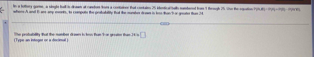 In a lottery game, a single ball is drawn at random from a container that contains 25 identical balls numbered from 1 through 25. Use the equation P(A∪ B)=P(A)+P(B)-P(A∩ B). 
where A and B are any events, to compute the probability that the number drawn is less than 9 or greater than 24. 
The probability that the number drawn is less than 9 or greater than 24 is □ 
(Type an integer or a decimal )