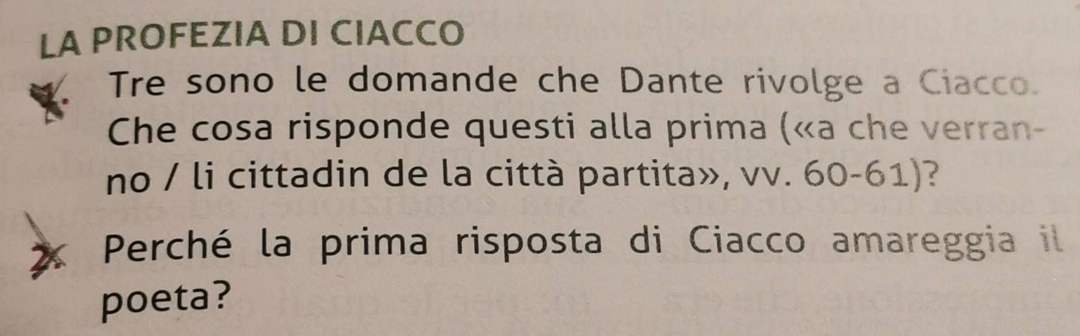 LA PROFEZIA DI CIACCO 
Tre sono le domande che Dante rivolge a Ciacco. 
Che cosa risponde questi alla prima («a che verran- 
no / li cittadin de la città partita», vv. 60-61)? 
2 Perché la prima risposta di Ciacco amareggia il 
poeta?