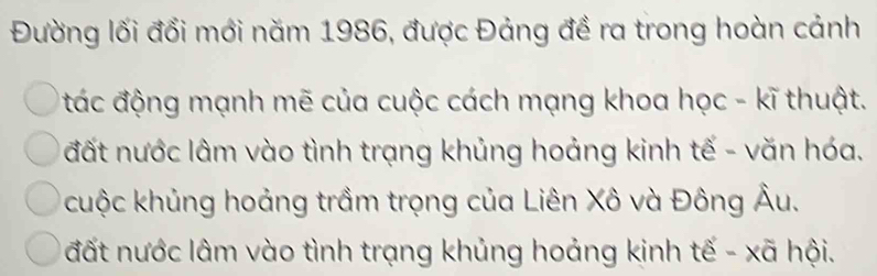 Đường lối đổi mới năm 1986, được Đảng đề ra trong hoàn cảnh
đác động mạnh mẽ của cuộc cách mạng khoa học - kĩ thuật.
đất nước lâm vào tình trạng khủng hoảng kinh tế - văn hóa.
cuộc khủng hoảng trầm trọng của Liên Xô và Đông Âu.
đất nước lâm vào tình trạng khủng hoảng kinh tế - xã hội.