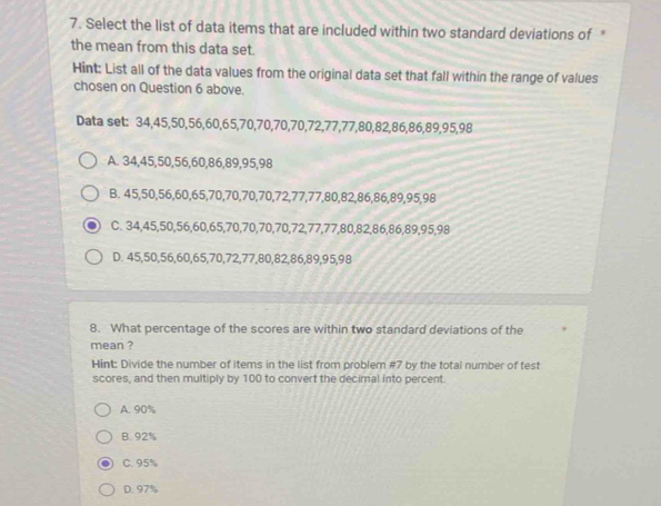 Select the list of data items that are included within two standard deviations of *
the mean from this data set.
Hint: List all of the data values from the original data set that fall within the range of values
chosen on Question 6 above.
Data set: 34, 45, 50, 56, 60, 65, 70, 70, 70, 70, 72, 77, 77, 80, 82, 86, 86, 89, 95, 98
A. 34, 45, 50, 56, 60, 86, 89, 95, 98
B. 45, 50, 56, 60, 65, 70, 70, 70, 70, 72, 77, 77, 80, 82, 86, 86, 89, 95, 98
C. 34, 45, 50, 56, 60, 65, 70, 70, 70, 70, 72, 77, 77, 80, 82, 86, 86, 89, 95, 98
D. 45, 50, 56, 60, 65, 70, 72, 77, 80, 82, 86, 89, 95, 98
8. What percentage of the scores are within two standard deviations of the
mean ?
Hint: Divide the number of items in the list from problem # 7 by the total number of test
scores, and then multiply by 100 to convert the decimal into percent.
A. 90%
B. 92%
C. 95%
D. 97%