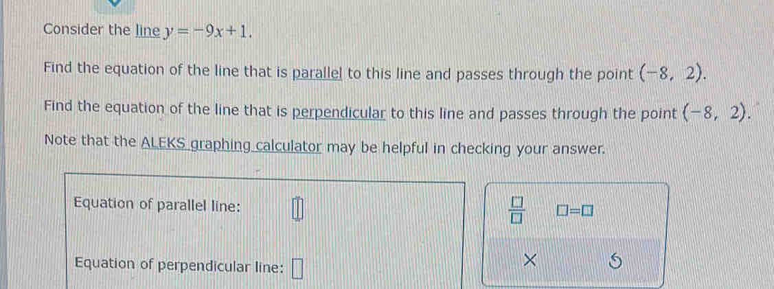 Consider the line y=-9x+1. 
Find the equation of the line that is parallel to this line and passes through the point (-8,2). 
Find the equation of the line that is perpendicular to this line and passes through the point (-8,2). 
Note that the ALEKS graphing calculator may be helpful in checking your answer. 
Equation of parallel line:
 □ /□   □ =□
Equation of perpendicular line: □ 
×