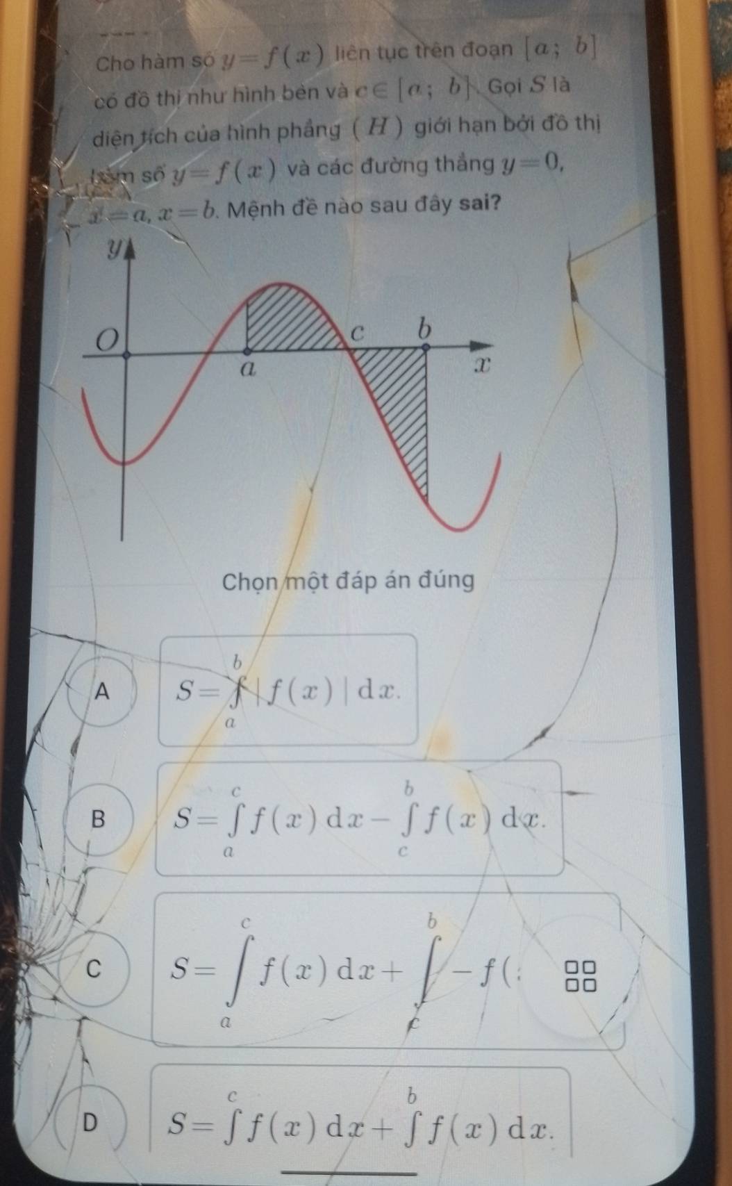 Cho hàm số y=f(x) liên tục trên đoạn [a;b]
có đồ thi như hình bèn và c∈ [a;b] Gọi S là
diện tích của hình phẳng (H ) giới hạn bởi đồ thị
êm số y=f(x) và các đường thắng y=0,
x=a, x=b. Mệnh đề nào sau đây sai?
Chọn một đáp án đúng
A S=∈tlimits _f^bf(x)|dx. 
a
B S=∈tlimits _a^cf(x)dx-∈tlimits _c^bf(x)dx.
C S=∈t _a^cf(x)dx+∈t _c^b-f(x) 8
D S=∈tlimits ^c^cf(x)dx+∈tlimits _f^bf(x)dx.