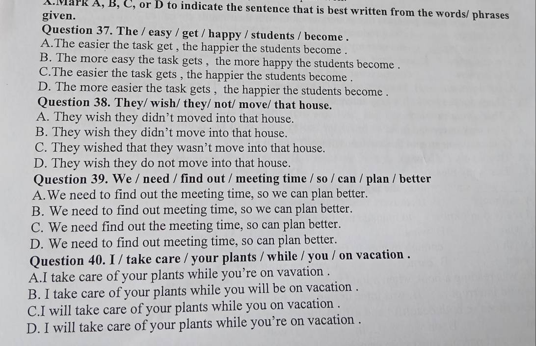 Mark A, B, C, or D to indicate the sentence that is best written from the words/ phrases
given.
Question 37. The / easy / get / happy / students / become .
A.The easier the task get , the happier the students become .
B. The more easy the task gets , the more happy the students become .
C.The easier the task gets , the happier the students become .
D. The more easier the task gets , the happier the students become .
Question 38. They/ wish/ they/ not/ move/ that house.
A. They wish they didn’t moved into that house.
B. They wish they didn’t move into that house.
C. They wished that they wasn’t move into that house.
D. They wish they do not move into that house.
Question 39. We / need / find out / meeting time / so / can / plan / better
A.We need to find out the meeting time, so we can plan better.
B. We need to find out meeting time, so we can plan better.
C. We need find out the meeting time, so can plan better.
D. We need to find out meeting time, so can plan better.
Question 40. I / take care / your plants / while / you / on vacation .
A.I take care of your plants while you’re on vavation .
B. I take care of your plants while you will be on vacation .
C.I will take care of your plants while you on vacation .
D. I will take care of your plants while you’re on vacation .