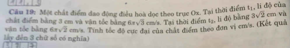 Cầu 19: Một chất điểm dạo động điều hoà dọc theo trục Ox. Tại thời điểm t_1 , li độ của 
chất điểm bằng 3 cm và vận tốc bằng 6π sqrt(3)cm/s Tại thời điểm t_2 , li độ bằng 3sqrt(2)cm và 
vận tốc bằng 6π sqrt(2)cm/s 3. Tính tốc độ cực đại của chất điểm theo đơn vị cm/s. (Kết quả 
lấy đến 3 chữ số có nghĩa)