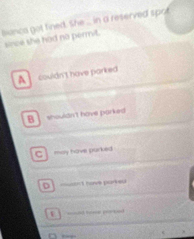 Bianca got fined. She ... in a reserved sprit
since she had no permit.
A couldn't have parked .
B shouldn't have parked
C may have parked
D mustn't have parked
pd e pe ed