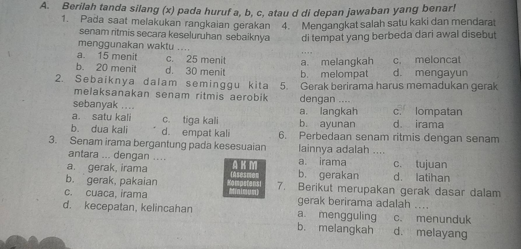 Berilah tanda silang (x) pada huruf a, b, c, atau d di depan jawaban yang benar!
1. Pada saat melakukan rangkaian gerakan 4. Mengangkat salah satu kaki dan mendarat
senam ritmis secara keseluruhan. sebaiknya di tempat yang berbeda dari awal disebut
menggunakan waktu ....
a. 15 menit c. 25 menit
a. melangkah c. meloncat
b. 20 menit d. 30 menit d. mengayun
b. melompat
2. Sebaiknya dalam seminggu kita 5. Gerak berirama harus memadukan gerak
melaksanakan senam ritmis aerobik
dengan ....
sebanyak ....
a. langkah c. lompatan
a. satu kali c. tiga kali
b. ayunan d. irama
b. dua kali d. empat kali 6. Perbedaan senam ritmis dengan senam
3. Senam irama bergantung pada kesesuaian lainnya adalah ....
antara ... dengan ....
a. irama
AKM c. tujuan
a. gerak, irama (Asesmen b. gerakan d. latihan
b.gerak, pakaian Kompetensi 7. Berikut merupakan gerak dasar dalam
Minimum)
c. cuaca, irama gerak berirama adalah ....
d. kecepatan, kelincahan a. mengguling c. menunduk
b. melangkah d. melayang