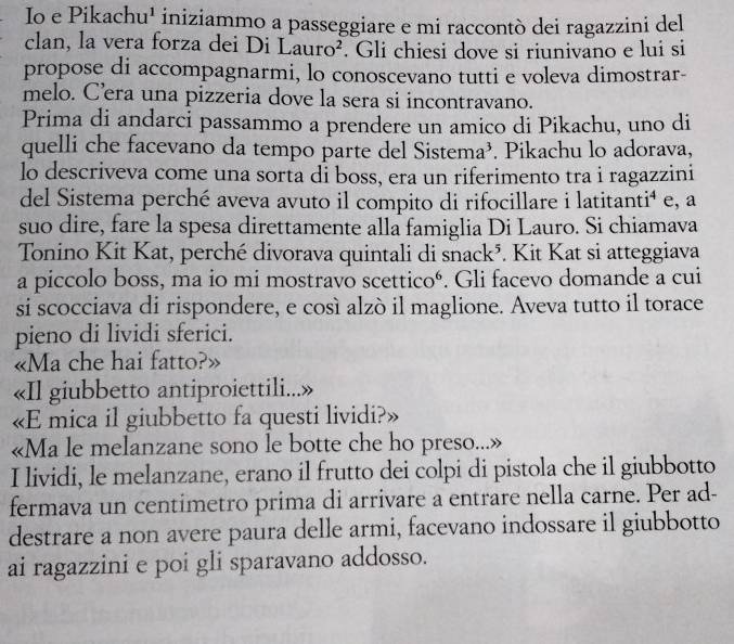 Io e Pikachu¹ iniziammo a passeggiare e mi raccontò dei ragazzini del 
clan, la vera forza dei Di Lauro^2. Gli chiesi dove si riunivano e lui si 
propose di accompagnarmi, lo conoscevano tutti e voleva dimostrar- 
melo. C’era una pizzeria dove la sera si incontravano. 
Prima di andarci passammo a prendere un amico di Pikachu, uno di 
quelli che facevano da tempo parte del Sistema³. Pikachu lo adorava, 
lo descriveva come una sorta dỉ boss, era un riferimento tra i ragazzini 
del Sistema perché aveva avuto il compito di rifocillare i latitanti⁴ e, a 
suo dire, fare la spesa direttamente alla famiglia Di Lauro. Si chiamava 
Tonino Kit Kat, perché divorava quintali di snack^5. Kit Kat si atteggiava 
a piccolo boss, ma io mi mostravo scetticoé. Gli facevo domande a cui 
si scocciava di rispondere, e così alzò il maglione. Aveva tutto il torace 
pieno di lividi sferici. 
«Ma che hai fatto?» 
«Il giubbetto antiproiettili...» 
«E mica il giubbetto fa questi lividi?» 
«Ma le melanzane sono le botte che ho preso... 
I lividi, le melanzane, erano il frutto dei colpi di pistola che il giubbotto 
fermava un centimetro prima di arrivare a entrare nella carne. Per ad- 
destrare a non avere paura delle armi, facevano indossare il giubbotto 
ai ragazzini e poi gli sparavano addosso.